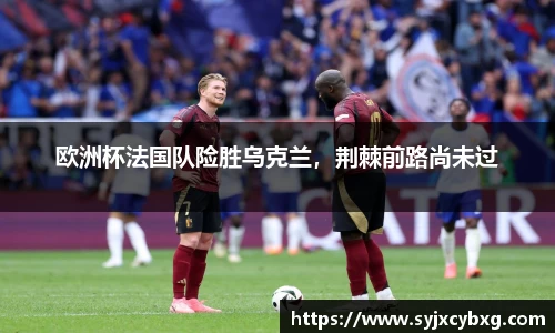 欧洲杯法国队险胜乌克兰，荆棘前路尚未过