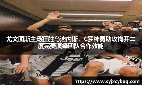 尤文图斯主场狂胜乌迪内斯，C罗神勇助攻梅开二度完美演绎团队合作效能