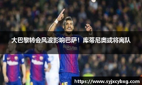 大巴黎转会风波影响巴萨！库蒂尼奥或将离队