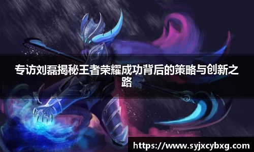 专访刘磊揭秘王者荣耀成功背后的策略与创新之路