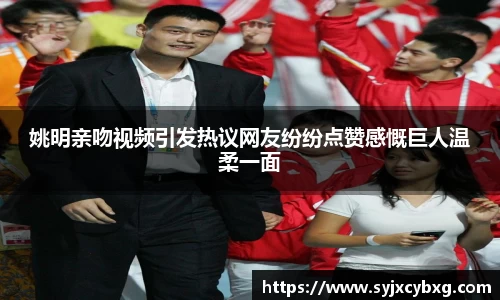 姚明亲吻视频引发热议网友纷纷点赞感慨巨人温柔一面