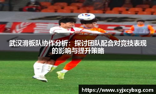 武汉滑板队协作分析：探讨团队配合对竞技表现的影响与提升策略