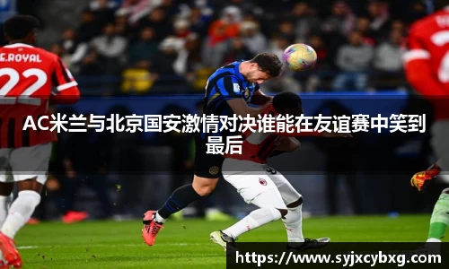 AC米兰与北京国安激情对决谁能在友谊赛中笑到最后