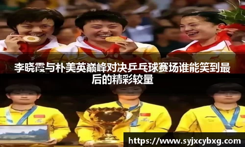 李晓霞与朴美英巅峰对决乒乓球赛场谁能笑到最后的精彩较量